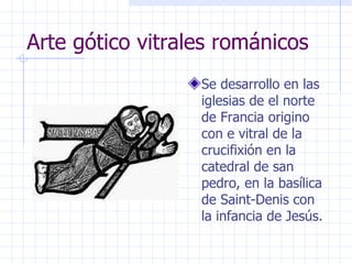 Arte gótico vitrales románicos Se desarrollo en las iglesias de el norte de Francia origino con e vitral de la crucifixión en la catedral de san pedro, en la basílica de Saint-Denis con la infancia de Jesús. 