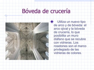 Bóveda de crucería      Utiliza un nuevo tipo de arco y de bóveda: el arco ojival y la bóveda de crucería, lo que posibilita un muro diáfano que se recubre con vidrieras. Los rosetones son el marco privilegiado de las vidrieras de colores.  