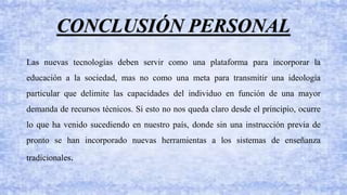 Las nuevas tecnologías deben servir como una plataforma para incorporar la
educación a la sociedad, mas no como una meta para transmitir una ideología
particular que delimite las capacidades del individuo en función de una mayor
demanda de recursos técnicos. Si esto no nos queda claro desde el principio, ocurre
lo que ha venido sucediendo en nuestro país, donde sin una instrucción previa de
pronto se han incorporado nuevas herramientas a los sistemas de enseñanza
tradicionales.
CONCLUSIÓN PERSONAL
 