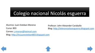 Colegio nacional Nicolás esguerra
Alumno: Juan Esteban Moreno
Profesor: John Alexander Caraballo
Curso: 803
Blog: http://teknonicolasesguerra.blogspot.com
Correo: j.rmenor@hotmail.com
Blog: http://ticjuanesteban803.blogspot.com

 
