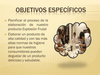 OBJETIVOS ESPECÍFICOS
   Planificar el proceso de la
    elaboración de nuestro
    producto Explosión Frutal
   Elaborar un producto de
    alta calidad y con las más
    altas normas de higiene
    para que nuestros
    consumidores pueden
    degustar de un producto
    delicioso y saludable.
 
