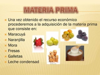  Una vez obtenido el recurso económico
  procederemos a la adquisición de la materia prima
  que consiste en:
 Maracuyá
 Naranjilla
 Mora
 Fresas
 Galletas
 Leche condensad
 