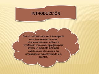 INTRODUCCIÓN




Con un mercado cada vez más exigente
       nace la necesidad de crear
     microempresas que utilicen la
 creatividad como valor agregado para
     ofrecer un producto innovador
     ,satisfaciendo plenamente las
   necesidades y expectativas de sus
                clientes.
 