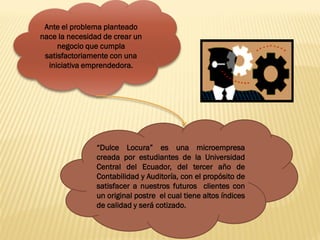 Ante el problema planteado
nace la necesidad de crear un
     negocio que cumpla
 satisfactoriamente con una
  iniciativa emprendedora.




                “Dulce Locura” es una microempresa
                creada por estudiantes de la Universidad
                Central del Ecuador, del tercer año de
                Contabilidad y Auditoría, con el propósito de
                satisfacer a nuestros futuros clientes con
                un original postre el cual tiene altos índices
                de calidad y será cotizado.
 