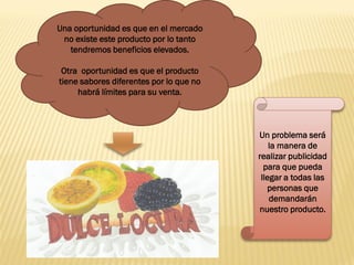 Una oportunidad es que en el mercado
 no existe este producto por lo tanto
   tendremos beneficios elevados.

 Otra oportunidad es que el producto
tiene sabores diferentes por lo que no
     habrá límites para su venta.



                                         Un problema será
                                             la manera de
                                         realizar publicidad
                                           para que pueda
                                          llegar a todas las
                                            personas que
                                             demandarán
                                         nuestro producto.
 