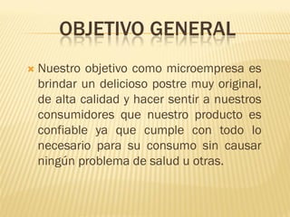 OBJETIVO GENERAL
   Nuestro objetivo como microempresa es
    brindar un delicioso postre muy original,
    de alta calidad y hacer sentir a nuestros
    consumidores que nuestro producto es
    confiable ya que cumple con todo lo
    necesario para su consumo sin causar
    ningún problema de salud u otras.
 