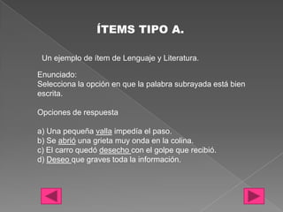 ÍTEMS TIPO A.

 Un ejemplo de ítem de Lenguaje y Literatura.

Enunciado:
Selecciona la opción en que la palabra subrayada está bien
escrita.

Opciones de respuesta

a) Una pequeña valla impedía el paso.
b) Se abrió una grieta muy onda en la colina.
c) El carro quedó desecho con el golpe que recibió.
d) Deseo que graves toda la información.
 
