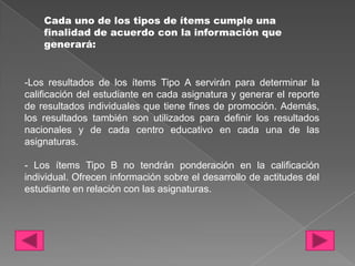 Cada uno de los tipos de ítems cumple una
    finalidad de acuerdo con la información que
    generará:


-Los resultados de los ítems Tipo A servirán para determinar la
calificación del estudiante en cada asignatura y generar el reporte
de resultados individuales que tiene fines de promoción. Además,
los resultados también son utilizados para definir los resultados
nacionales y de cada centro educativo en cada una de las
asignaturas.

- Los ítems Tipo B no tendrán ponderación en la calificación
individual. Ofrecen información sobre el desarrollo de actitudes del
estudiante en relación con las asignaturas.
 