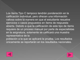 Los ítems Tipo C tampoco tendrán ponderación en la
calificación individual, pero ofrecen una información
valiosa sobre la manera en que el estudiante resuelve
ejercicios o casos propuestos en ítems de respuesta
abierta. Debido a que la calificación de este tipo de ítems
requiere de un proceso manual por parte de especialistas
en la asignatura, solamente se calificará una muestra
representativa de la
población a la que se aplicará la prueba. Los resultados
únicamente se reportarán en los resultados nacionales.
 