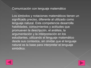Comunicación con lenguaje matemático

Los símbolos y notaciones matemáticos tienen un
significado preciso, diferente al utilizado como
lenguaje natural. Esta competencia desarrolla
habilidades, conocimientos y actitudes que
promueven la descripción, el análisis, la
argumentación y la interpretación en los
estudiantes, utilizando el lenguaje matemático
desde sus contextos, sin olvidar que el lenguaje
natural es la base para interpretar el lenguaje
simbólico.
 