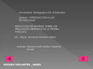 Universidad Pedagogica De El Salvador

         Modulo: INTRODUCCION A LAS
         TECNOLOGIAS

       REDACCION DE INFORME SOBRE LOS
       RESULTADOS OBTENIDOS EN LA PRUEBA
       PAES 2012

      LIC: Oscar Armando Rafailan Alfaro



        Autores: Roxana Iveth Molina Violantes
                : Anael




ROXANA VIOLANTES , ANAEL
 