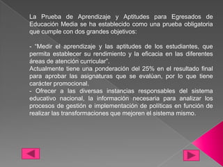 La Prueba de Aprendizaje y Aptitudes para Egresados de
Educación Media se ha establecido como una prueba obligatoria
que cumple con dos grandes objetivos:

- “Medir el aprendizaje y las aptitudes de los estudiantes, que
permita establecer su rendimiento y la eficacia en las diferentes
áreas de atención curricular”.
Actualmente tiene una ponderación del 25% en el resultado final
para aprobar las asignaturas que se evalúan, por lo que tiene
carácter promocional.
- Ofrecer a las diversas instancias responsables del sistema
educativo nacional, la información necesaria para analizar los
procesos de gestión e implementación de políticas en función de
realizar las transformaciones que mejoren el sistema mismo.
 