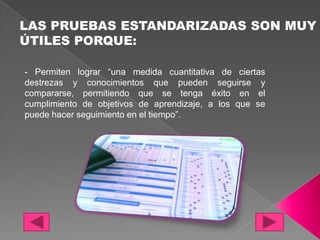 LAS PRUEBAS ESTANDARIZADAS SON MUY
ÚTILES PORQUE:

- Permiten lograr “una medida cuantitativa de ciertas
destrezas y conocimientos que pueden seguirse y
compararse, permitiendo que se tenga éxito en el
cumplimiento de objetivos de aprendizaje, a los que se
puede hacer seguimiento en el tiempo”.
 