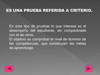 ES UNA PRUEBA REFERIDA A CRITERIO.



 En este tipo de pruebas lo que interesa es el
 desempeño del estudiante, sin comparársele
 con el de otros.
 El objetivo es comprobar el nivel de dominio de
 las competencias, que constituyen las metas
 de aprendizaje.
 