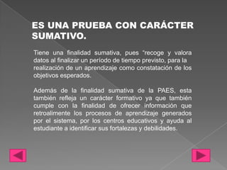 ES UNA PRUEBA CON CARÁCTER
SUMATIVO.
Tiene una finalidad sumativa, pues “recoge y valora
datos al finalizar un período de tiempo previsto, para la
realización de un aprendizaje como constatación de los
objetivos esperados.

Además de la finalidad sumativa de la PAES, esta
también refleja un carácter formativo ya que también
cumple con la finalidad de ofrecer información que
retroalimente los procesos de aprendizaje generados
por el sistema, por los centros educativos y ayuda al
estudiante a identificar sus fortalezas y debilidades.
 