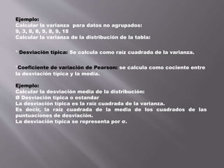 Ejemplo:
Calcular la varianza para datos no agrupados:
9, 3, 8, 8, 9, 8, 9, 18
Calcular la varianza de la distribución de la tabla:
* Desviación típica: Se calcula como raíz cuadrada de la varianza.
*Coeficiente de variación de Pearson: se calcula como cociente entre
la desviación típica y la media.
Ejemplo:
Calcular la desviación media de la distribución:
Ø Desviación típica o estandar
La desviación típica es la raíz cuadrada de la varianza.
Es decir, la raíz cuadrada de la media de los cuadrados de las
puntuaciones de desviación.
La desviación típica se representa por σ.
 
