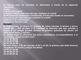 El cálculo para los cuartiles se determina a través de la siguiente
expresión:
donde :
k Orden del cuartil
Li=Límite inferior del intervalo que contiene al cuartil
Fa=Frecuencia acumulada considerada al intervalo donde se encuentra
Frecuencia del intervalo que contiene el cuartil
n=Número de mediciones
i=Amplitud del intervalo.
Ejemplo:
A continuación, se ofrece un ejemplo de cómo calcular el primer y tercer
cuartil (Q1 y Q3) en base a la cantidad de alumnos que han asistido a
clases a un colegio privado durante la primera quincena de clases (15
días) entre lunes y viernes.
En primer lugar se ofrecerán los datos estadísticos correspondientes a la
asistencia, según sucedió esta:
30 28 27 30 25
30 29 29 27 29
28 30 30 30 29
De esta forma, a fin de calcular el Q1 y el Q3, lo primero que debe hacerse
es ordenar de menor a mayor los datos:
25 27 27 28 28
29 29 29 29 30
30 30 30 30 30
 