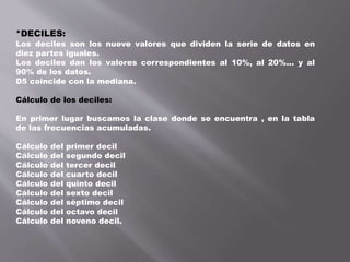 *DECILES:
Los deciles son los nueve valores que dividen la serie de datos en
diez partes iguales.
Los deciles dan los valores correspondientes al 10%, al 20%... y al
90% de los datos.
D5 coincide con la mediana.
Cálculo de los deciles:
En primer lugar buscamos la clase donde se encuentra , en la tabla
de las frecuencias acumuladas.
Cálculo del primer decil
Cálculo del segundo decil
Cálculo del tercer decil
Cálculo del cuarto decil
Cálculo del quinto decil
Cálculo del sexto decil
Cálculo del séptimo decil
Cálculo del octavo decil
Cálculo del noveno decil.
 