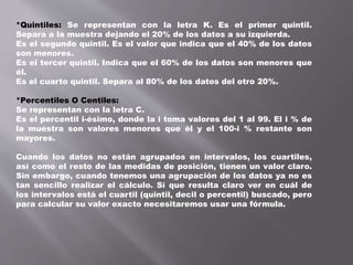 *Quintiles: Se representan con la letra K. Es el primer quintil.
Separa a la muestra dejando el 20% de los datos a su izquierda.
Es el segundo quintil. Es el valor que indica que el 40% de los datos
son menores.
Es el tercer quintil. Indica que el 60% de los datos son menores que
él.
Es el cuarto quintil. Separa al 80% de los datos del otro 20%.
*Percentiles O Centiles:
Se representan con la letra C.
Es el percentil i-ésimo, donde la i toma valores del 1 al 99. El i % de
la muestra son valores menores que él y el 100-i % restante son
mayores.
Cuando los datos no están agrupados en intervalos, los cuartiles,
así como el resto de las medidas de posición, tienen un valor claro.
Sin embargo, cuando tenemos una agrupación de los datos ya no es
tan sencillo realizar el cálculo. Sí que resulta claro ver en cuál de
los intervalos está el cuartil (quintil, decil o percentil) buscado, pero
para calcular su valor exacto necesitaremos usar una fórmula.
 