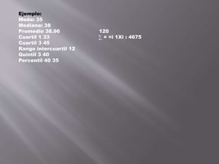 Ejemplo:
Moda: 35
Mediana: 38
Promedio 38.96 120
Cuartil 1 33 ∑ = =i 1Xi : 4675
Cuartil 3 45
Rango intercuartil 12
Quintil 3 40
Percentil 40 35
 