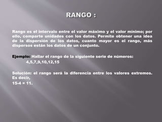 Rango es el intervalo entre el valor máximo y el valor mínimo; por
ello, comparte unidades con los datos. Permite obtener una idea
de la dispersión de los datos, cuanto mayor es el rango, más
dispersos están los datos de un conjunto.
Ejemplo: Hallar el rango de la siguiente serie de números:
4,5,7,9,10,12,15
Solución: el rango será la diferencia entre los valores extremos.
Es decir,
15-4 = 11.
 