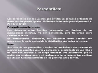 Los percentiles son los valores que dividen un conjunto ordenado de
datos en cien partes iguales. Utilizamos la fórmula para el percentil k:
Pk = k(n+1)/100.
Principales características:
Las distancias entre Centiles, expresadas en términos de las
puntuaciones directas, NO son constantes, pero las áreas entre
Centiles sí lo son.
En distribuciones simétricas, las distancias entre Centiles son
menores en la parte central de la distribución que en los extremos.
Usos:
Sus usos de los percentiles o tablas de crecimiento son cuadros de
medidas que permiten valorar y comparar el crecimiento de una niña o
un niño con relación a un rango estándar. Los parámetros que se
miden son estatura, peso y circunferencia de la cabeza. Los médicos
las utilizan fundamentalmente en los primeros años de vida.
 