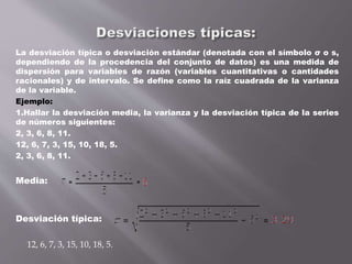 La desviación típica o desviación estándar (denotada con el símbolo σ o s,
dependiendo de la procedencia del conjunto de datos) es una medida de
dispersión para variables de razón (variables cuantitativas o cantidades
racionales) y de intervalo. Se define como la raíz cuadrada de la varianza
de la variable.
Ejemplo:
1.Hallar la desviación media, la varianza y la desviación típica de la series
de números siguientes:
2, 3, 6, 8, 11.
12, 6, 7, 3, 15, 10, 18, 5.
2, 3, 6, 8, 11.
Media:
Desviación típica:
12, 6, 7, 3, 15, 10, 18, 5.
 