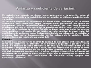 En estadística, cuando se desea hacer referencia a la relación entre el
tamaño de la media y la variabilidad de la variable, se utiliza el coeficiente de
variación.
Su fórmula expresa la desviación estándar como porcentaje de la media
aritmética, mostrando una mejor interpretación porcentual del grado de
variabilidad que la desviación típica o estándar. Por otro lado presenta
problemas ya que a diferencia de la desviación típica este coeficiente es
variable ante cambios de origen. Por ello es importante que todos los valores
sean positivos y su media dé, por tanto, un valor positivo. A mayor valor del
coeficiente de variación mayor heterogeneidad de los valores de la variable; y
a menor C.V., mayor homogeneidad en los valores de la variable. Suele
representarse por medio de las siglas C.V.
Ejemplo:
Si usted es el inspector de control de calidad de una planta embotelladora de
leche que embotella el producto en recipientes pequeños y grandes. Usted
toma una muestra de cada producto y observa que el volumen medio de los
recipientes pequeños es de una 1 taza, con una desviación estándar de 0.08
tazas, y el volumen medio de los recipientes grandes es 1 galón (16 tazas),
con una desviación estándar de 0.4 tazas. Aunque la desviación estándar del
recipiente de un galón es cinco veces mayor que la desviación estándar del
recipiente pequeño, sus coeficientes de variación (COV) apoyan una
conclusión diferente:
 