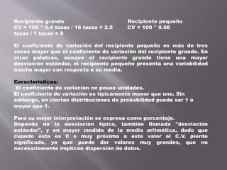 Recipiente grande Recipiente pequeño
CV = 100 * 0.4 tazas / 16 tazas = 2.5 CV = 100 * 0.08
tazas / 1 tazas = 8
El coeficiente de variación del recipiente pequeño es más de tres
veces mayor que el coeficiente de variación del recipiente grande. En
otras palabras, aunque el recipiente grande tiene una mayor
desviación estándar, el recipiente pequeño presenta una variabilidad
mucho mayor con respecto a su media.
Características:
El coeficiente de variación no posee unidades.
El coeficiente de variación es típicamente menor que uno. Sin
embargo, en ciertas distribuciones de probabilidad puede ser 1 o
mayor que 1.
Para su mejor interpretación se expresa como porcentaje.
Depende de la desviación típica, también llamada "desviación
estándar", y en mayor medida de la media aritmética, dado que
cuando ésta es 0 o muy próxima a este valor el C.V. pierde
significado, ya que puede dar valores muy grandes, que no
necesariamente implican dispersión de datos.
 