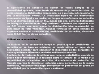 El coeficiente de variación es común en varios campos de la
probabilidad aplicada, como teoría de renovación y teoría de colas. En
estos campos la distribución exponencial es a menudo más importante
que la distribución normal. La desviación típica de una distribución
exponencial es igual a su media, por lo que su coeficiente de variación
es 1. La distribuciones con un C.V. menor que uno, como la distribución
de Erlang se consideran de "baja varianza", mientras que aquellas con
un C.V. mayor que uno, como la distribución hiperexponencial se
consideran de "alta varianza". Algunas fórmulas en estos campos se
expresan usando el cuadrado del coeficiente de variación, abreviado
como S.C.V. (por su siglas en inglés).
Utilidad en la estadística:
La utilidad de la estadística ocupa el puesto que el coeficiente de
variación no se basa en unidades, se puede utilizar en lugar de la
desviación estándar para comparar la dispersión de los conjuntos de
datos que tienen diferentes unidades o diferentes medias.
Coeficiente de variación la utilidad que tiene en estadística, cuando se
desea hacer referencia a la relación entre el tamaño de la media y la
variabilidad de la variable, se utiliza el coeficiente de variación. Su
fórmula expresa la desviación estándar como porcentaje de la media
aritmética, mostrando una mejor interpretación porcentual del grado de
variabilidad que la desviación típica o estándar.
 