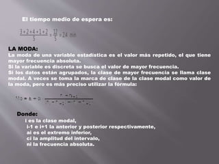 El tiempo medio de espera es:
LA MODA:
La moda de una variable estadística es el valor más repetido, el que tiene
mayor frecuencia absoluta.
Si la variable es discreta se busca el valor de mayor frecuencia.
Si los datos están agrupados, la clase de mayor frecuencia se llama clase
modal. A veces se toma la marca de clase de la clase modal como valor de
la moda, pero es más preciso utilizar la fórmula:
Donde:
i es la clase modal,
i-1 e i+1 la anterior y posterior respectivamente,
ai es el extremo inferior,
ci la amplitud del intervalo,
ni la frecuencia absoluta.
 