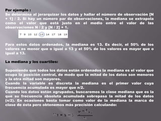 Por ejemplo :
Se determina al jerarquizar los datos y hallar el número de observación [N
+ 1] / 2. Si hay un número par de observaciones, la mediana se extrapola
como el valor que está justo en el medio entre el valor de las
observaciones N / 2 y [N / 2] + 1.
Para estos datos ordenados, la mediana es 13. Es decir, el 50% de los
valores es menor que o igual a 13 y el 50% de los valores es mayor que o
igual a 13.
La mediana y los cuartiles:
Suponiendo que todos los datos están ordenados la mediana es el valor que
ocupa la posición central, de modo que la mitad de los datos son menores
y la otra mitad son mayores.
Cuando la variable es discreta la mediana es el primer valor cuya
frecuencia acumulada es mayor que n/2.
Cuando los datos están agrupados, buscaremos la clase mediana que es la
que su frecuencia absoluta acumulada sobrepasa la mitad de los datos
(n/2). En ocasiones basta tomar como valor de la mediana la marca de
clase de ésta pero obtenemos más precisión calculando:
 