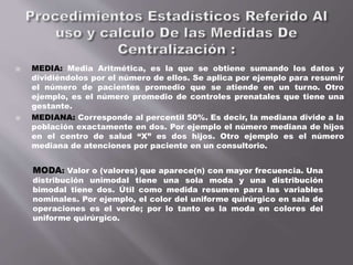  MEDIA: Media Aritmética, es la que se obtiene sumando los datos y
dividiéndolos por el número de ellos. Se aplica por ejemplo para resumir
el número de pacientes promedio que se atiende en un turno. Otro
ejemplo, es el número promedio de controles prenatales que tiene una
gestante.
 MEDIANA: Corresponde al percentil 50%. Es decir, la mediana divide a la
población exactamente en dos. Por ejemplo el número mediana de hijos
en el centro de salud “X” es dos hijos. Otro ejemplo es el número
mediana de atenciones por paciente en un consultorio.
MODA: Valor o (valores) que aparece(n) con mayor frecuencia. Una
distribución unimodal tiene una sola moda y una distribución
bimodal tiene dos. Útil como medida resumen para las variables
nominales. Por ejemplo, el color del uniforme quirúrgico en sala de
operaciones es el verde; por lo tanto es la moda en colores del
uniforme quirúrgico.
 