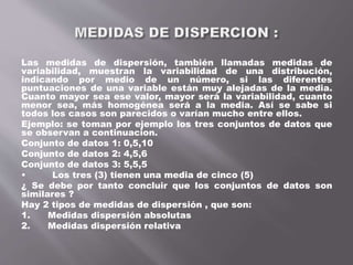 Las medidas de dispersión, también llamadas medidas de
variabilidad, muestran la variabilidad de una distribución,
indicando por medio de un número, si las diferentes
puntuaciones de una variable están muy alejadas de la media.
Cuanto mayor sea ese valor, mayor será la variabilidad, cuanto
menor sea, más homogénea será a la media. Así se sabe si
todos los casos son parecidos o varían mucho entre ellos.
Ejemplo: se toman por ejemplo los tres conjuntos de datos que
se observan a continuacion.
Conjunto de datos 1: 0,5,10
Conjunto de datos 2: 4,5,6
Conjunto de datos 3: 5,5,5
• Los tres (3) tienen una media de cinco (5)
¿ Se debe por tanto concluir que los conjuntos de datos son
similares ?
Hay 2 tipos de medidas de dispersión , que son:
1. Medidas dispersión absolutas
2. Medidas dispersión relativa
 