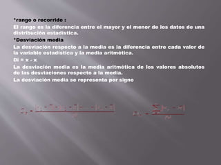 *rango o recorrido :
El rango es la diferencia entre el mayor y el menor de los datos de una
distribución estadística.
*Desviación media
La desviación respecto a la media es la diferencia entre cada valor de
la variable estadística y la media aritmética.
Di = x - x
La desviación media es la media aritmética de los valores absolutos
de las desviaciones respecto a la media.
La desviación media se representa por signo
 