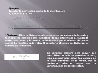 Ejemplo:
Calcular la desviación media de la distribución:
9, 3, 8, 8, 9, 8, 9, 18
* Varianza: Mide la distancia existente entre los valores de la serie y
la media. Se calcula como sumatorio de las diferencias al cuadrado
entre cada valor y la media, multiplicadas por el número de veces
que se ha repetido cada valor. El sumatorio obtenido se divide por el
tamaño de la muestra.
La varianza siempre será mayor que
cero. Mientras más se aproxima a cero,
más concentrados están los valores de
la serie alrededor de la media. Por el
contrario, mientras mayor sea la
varianza, más dispersos están.
 