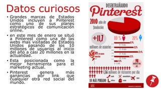 Datos curiosos
• Grandes marcas de Estados
Unidos incluyen a Pinterest
como uno de sus planes
estratégicos de comunicación
online.
• en este mes de enero se situó
a Pinterest como una de las
webs mas visitadas de Estados
Unidos pasando de los 10
millones de usuarios al inicio
del año a casi 20 millones en la
actualidad.
• Esta posicionada como la
mejor herramienta para el
marketing actual.
• Pinterest genera más
ganancias por link que
cualquier otra red social del
mundo.
 