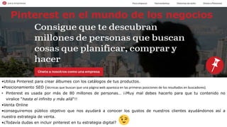 •Utiliza Pinterest para crear álbumes con los catálogos de tus productos.
•Posicionamiento SEO (técnicas que buscan que una página web aparezca en las primeras posiciones de los resultados en buscadores).
• Pinterest es usada por más de 80 millones de personas… ¡¡Muy mal debes hacerlo para que tu contenido no
viralice “hasta el infinito y más allá“!!
•Venta Online
•conseguiremos público objetivo que nos ayudará a conocer los gustos de nuestros clientes ayudándonos así a
nuestra estrategia de venta.
•¿Todavía dudas en incluir pinterest en tu estrategia digital?
Pinterest en el mundo de los negocios
 