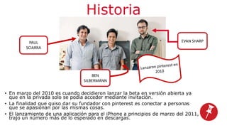 Historia
• En marzo del 2010 es cuando decidieron lanzar la beta en versión abierta ya
que en la privada solo se podía acceder mediante invitación.
• La finalidad que quiso dar su fundador con pinterest es conectar a personas
que se apasionan por las mismas cosas.
• El lanzamiento de una aplicación para el iPhone a principios de marzo del 2011,
trajo un número más de lo esperado en descargas.
PAUL
SCIARRA
BEN
SILBERMANN
EVAN SHARP
 