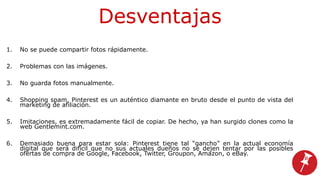 Desventajas
1. No se puede compartir fotos rápidamente.
2. Problemas con las imágenes.
3. No guarda fotos manualmente.
4. Shopping spam, Pinterest es un auténtico diamante en bruto desde el punto de vista del
marketing de afiliación.
5. Imitaciones, es extremadamente fácil de copiar. De hecho, ya han surgido clones como la
web Gentlemint.com.
6. Demasiado buena para estar sola: Pinterest tiene tal “gancho” en la actual economía
digital que será difícil que no sus actuales dueños no se dejen tentar por las posibles
ofertas de compra de Google, Facebook, Twitter, Groupon, Amazon, o eBay.
 