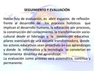 SEGUIMIENTO Y EVALUACIÓN Hablar hoy de evaluación, es  abrir espacios  de reflexión  frente al desarrollo de  los procesos holísticos  que implican el desarrollo humano, la educación por procesos, la construcción del conocimiento, la transformación socio-cultural desde el liderazgo y, la  innovación educativa  pilares esenciales de una escuela transformadora, donde  los actores educativos sean proactivos en sus aprendizajes y donde  la  informática y la tecnología  se conviertan en herramienta  dinámica del aprendizaje.  La evaluación como proceso será sistemática, continua y permanente. 