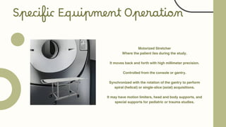 Motorized Stretcher
Where the patient lies during the study.
It moves back and forth with high millimeter precision.
Controlled from the console or gantry.
Synchronized with the rotation of the gantry to perform
spiral (helical) or single-slice (axial) acquisitions.
It may have motion limiters, head and body supports, and
special supports for pediatric or trauma studies.
Specific Equipment Operation
 