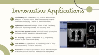 Innovative Applications
Dual-energy CT: Uses two X-ray sources with different
energies to improve tissue differentiation and material
characterization (e.g., urates vs. calcium stones).
Spectral CT: Provides images based on the full energy
spectrum, improving contrast and reducing dose.
AI-powered reconstruction: Improves image quality and
reduces artifacts with lower radiation doses.
4D imaging: Dynamic assessment (e.g., respiratory
motion or real-time cardiac flow).
Low-dose CT: Applications in screening (such as early
detection of lung cancer in smokers).
Radiomics: Advanced quantitative image feature analysis
to support clinical decisions with artificial intelligence.
 