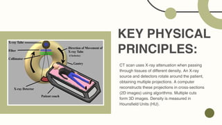KEY PHYSICAL
PRINCIPLES:
CT scan uses X-ray attenuation when passing
through tissues of different density. An X-ray
source and detectors rotate around the patient,
obtaining multiple projections. A computer
reconstructs these projections in cross-sections
(2D images) using algorithms. Multiple cuts
form 3D images. Density is measured in
Hounsfield Units (HU).
 