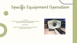 Specific Equipment Operation
1. X-ray Tube
This is the heart of the equipment: a source that generates X-rays by
passing current through a tungsten filament.
Key Parameters:
kV (kilovolts): Controls the energy of the X-rays. Higher kVs,
penetration into dense tissues.
 