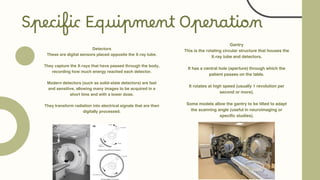 Specific Equipment Operation
Detectors
These are digital sensors placed opposite the X-ray tube.
They capture the X-rays that have passed through the body,
recording how much energy reached each detector.
Modern detectors (such as solid-state detectors) are fast
and sensitive, allowing many images to be acquired in a
short time and with a lower dose.
They transform radiation into electrical signals that are then
digitally processed.
Gantry
This is the rotating circular structure that houses the
X-ray tube and detectors.
It has a central hole (aperture) through which the
patient passes on the table.
It rotates at high speed (usually 1 revolution per
second or more).
Some models allow the gantry to be tilted to adapt
the scanning angle (useful in neuroimaging or
specific studies).
 