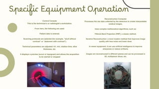 Specific Equipment Operation
Control Console
This is the technician's or radiologist's workstation.
From here, the following are used:
Patient data is entered.
Scanning protocols are selected (for example, "skull without
contrast" or "abdomen with contrast").
Technical parameters are adjusted: kV, mA, rotation time, slice
thickness, etc.
It displays a preview (scout or topogram) and allows the acquisition
to be started or stopped
Reconstruction Computer
Processes the raw data collected by the detectors to create interpretable
medical images.
Uses complex mathematical algorithms, such as:
Filtered Back Projection (FBP): a classic method.
Iterative Reconstruction: a more modern method that improves image
quality with less noise and lower dose.
In newer equipment, it can use artificial intelligence to improve
sharpness or reduce artifacts.
Images are reconstructed in different planes and can be processed in
3D, multiplanar slices, etc.
 