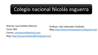 Colegio nacional Nicolás esguerra
Alumno: Juan Esteban Moreno
Profesor: John Alexander Caraballo
Curso: 803
Blog: http://teknonicolasesguerra.blogspot.com
Correo: j.emorenor@Hotmail.com
Blog: http://ticjuanesteban803.blogspot.com

 