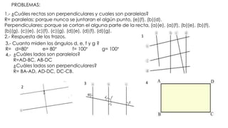 PROBLEMAS:
1.- ¿Cuáles rectas son perpendiculares y cuales son paralelas?
R= paralelas: porque nunca se juntaran el algún punto, (e)(f), (b)(d).
Perpendiculares: porque se cortan el alguna parte de la recta, (a)(e), (a)(f), (b)(e), (b)(f),
(b)(g), (c)(e), (c)(f), (c)(g), (d)(e), (d)(f), (d)(g).
2.- Respuesta de los trazos.
3.- Cuanto miden los ángulos d, e, f y g ?
R= d=80° e= 80° f= 100° g= 100°
4.- ¿Cuáles lados son paralelos?
R=AD-BC, AB-DC
¿Cuáles lados son perpendiculares?
R= BA-AD, AD-DC, DC-CB.
43
2
1
 