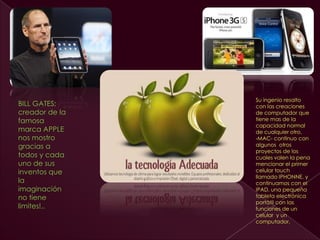 Su ingenio resalto
BILL GATES;     con las creaciones
creador de la   de computador que
famosa          tiene mas de la
                capacidad normal
marca APPLE     de cualquier otro,
nos mostro      -MAC- continuo con
gracias a       algunos otros
                proyectos de los
todos y cada    cuales valen la pena
uno de sus      mencionar el primer
inventos que    celular touch
                llamado IPHONNE, y
la              continuamos con el
imaginación     IPAD, una pequeña
no tiene        tableta electrónica
                portátil con las
limites!..      funciones de un
                celular y un
                computador.
 
